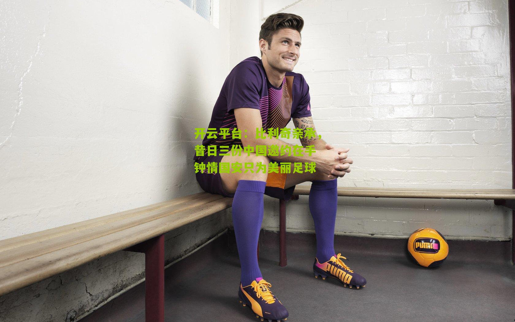 开云平台：比利奇亲承，昔日三份中国邀约在手 钟情国安只为美丽足球